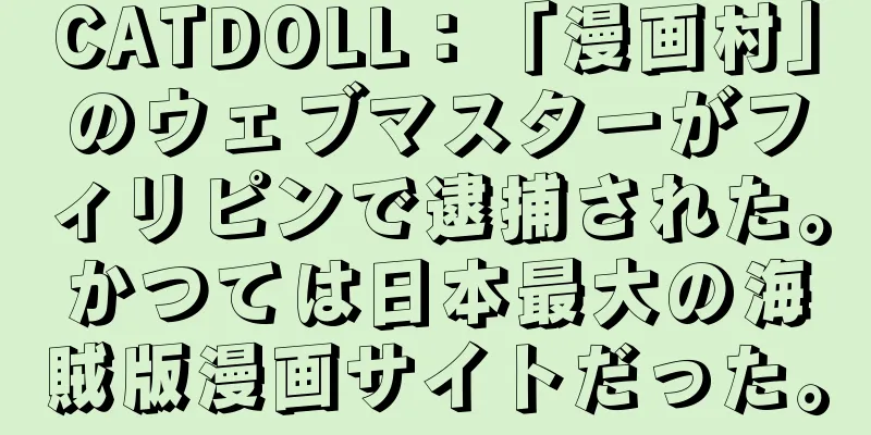CATDOLL：「漫画村」のウェブマスターがフィリピンで逮捕された。かつては日本最大の海賊版漫画サイトだった。