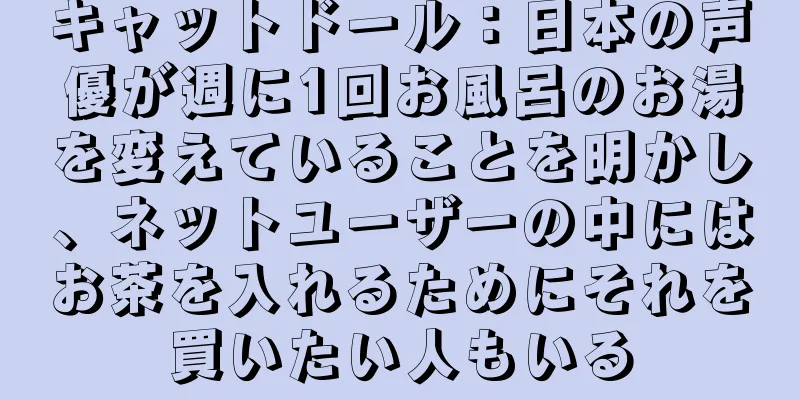 キャットドール：日本の声優が週に1回お風呂のお湯を変えていることを明かし、ネットユーザーの中にはお茶を入れるためにそれを買いたい人もいる