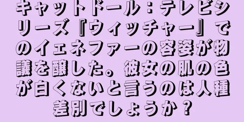 キャットドール：テレビシリーズ『ウィッチャー』でのイェネファーの容姿が物議を醸した。彼女の肌の色が白くないと言うのは人種差別でしょうか？
