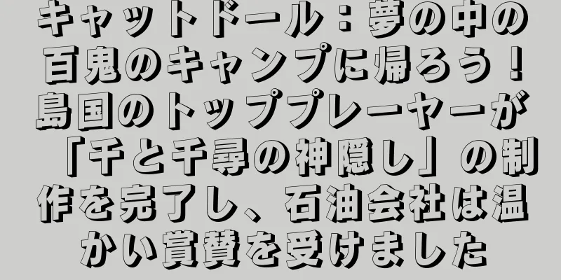 キャットドール：夢の中の百鬼のキャンプに帰ろう！島国のトッププレーヤーが「千と千尋の神隠し」の制作を完了し、石油会社は温かい賞賛を受けました