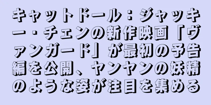 キャットドール：ジャッキー・チェンの新作映画「ヴァンガード」が最初の予告編を公開、ヤンヤンの妖精のような姿が注目を集める