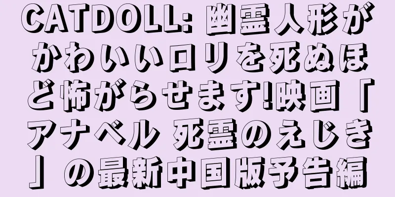 CATDOLL: 幽霊人形がかわいいロリを死ぬほど怖がらせます!映画「アナベル 死霊のえじき」の最新中国版予告編