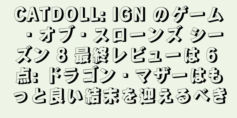 CATDOLL: IGN のゲーム・オブ・スローンズ シーズン 8 最終レビューは 6 点: ドラゴン・マザーはもっと良い結末を迎えるべき