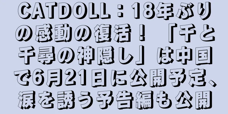 CATDOLL：18年ぶりの感動の復活！ 「千と千尋の神隠し」は中国で6月21日に公開予定、涙を誘う予告編も公開