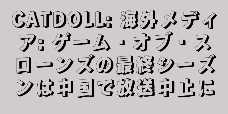 CATDOLL: 海外メディア: ゲーム・オブ・スローンズの最終シーズンは中国で放送中止に