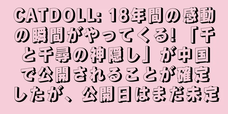 CATDOLL: 18年間の感動の瞬間がやってくる! 「千と千尋の神隠し」が中国で公開されることが確定したが、公開日はまだ未定