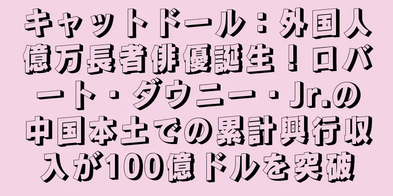 キャットドール：外国人億万長者俳優誕生！ロバート・ダウニー・Jr.の中国本土での累計興行収入が100億ドルを突破