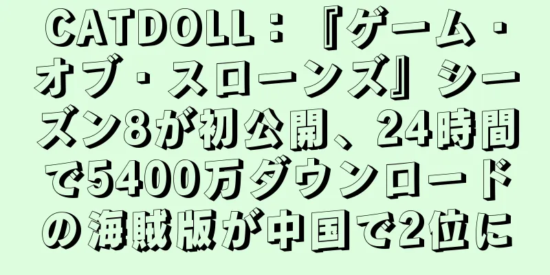 CATDOLL：『ゲーム・オブ・スローンズ』シーズン8が初公開、24時間で5400万ダウンロードの海賊版が中国で2位に