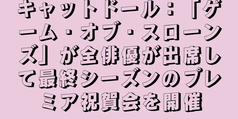 キャットドール：「ゲーム・オブ・スローンズ」が全俳優が出席して最終シーズンのプレミア祝賀会を開催