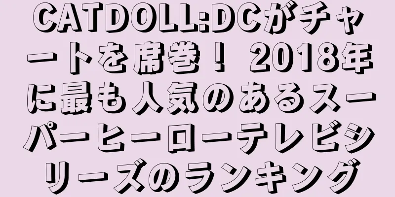 CATDOLL:DCがチャートを席巻！ 2018年に最も人気のあるスーパーヒーローテレビシリーズのランキング