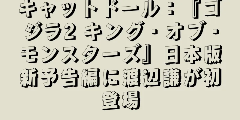 キャットドール：『ゴジラ2 キング・オブ・モンスターズ』日本版新予告編に渡辺謙が初登場