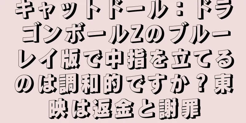 キャットドール：ドラゴンボールZのブルーレイ版で中指を立てるのは調和的ですか？東映は返金と謝罪