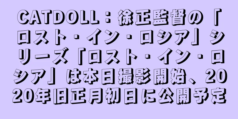 CATDOLL：徐正監督の「ロスト・イン・ロシア」シリーズ「ロスト・イン・ロシア」は本日撮影開始、2020年旧正月初日に公開予定