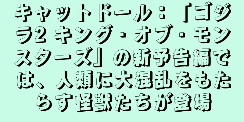 キャットドール：「ゴジラ2 キング・オブ・モンスターズ」の新予告編では、人類に大混乱をもたらす怪獣たちが登場