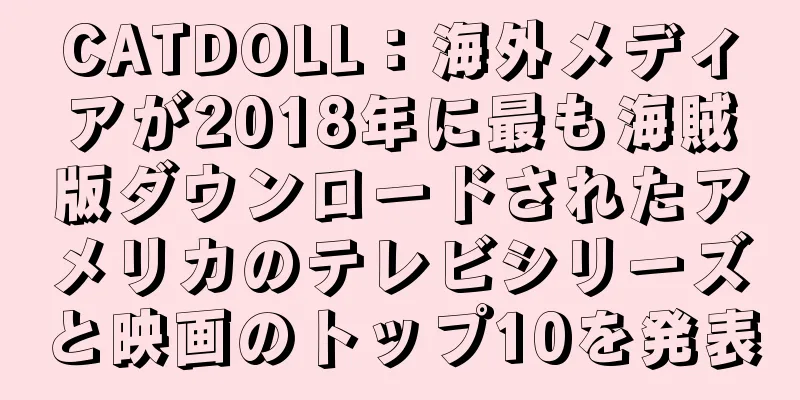 CATDOLL：海外メディアが2018年に最も海賊版ダウンロードされたアメリカのテレビシリーズと映画のトップ10を発表