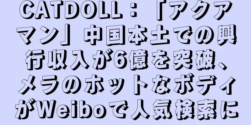 CATDOLL：「アクアマン」中国本土での興行収入が6億を突破、メラのホットなボディがWeiboで人気検索に