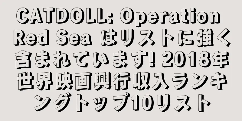 CATDOLL: Operation Red Sea はリストに強く含まれています! 2018年世界映画興行収入ランキングトップ10リスト