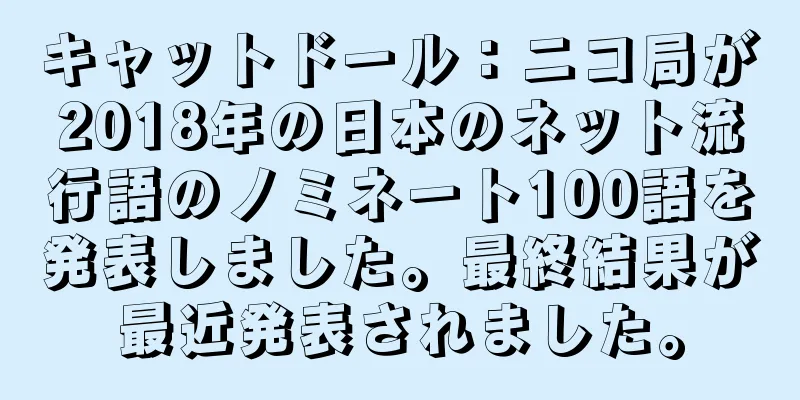 キャットドール：ニコ局が2018年の日本のネット流行語のノミネート100語を発表しました。最終結果が最近発表されました。