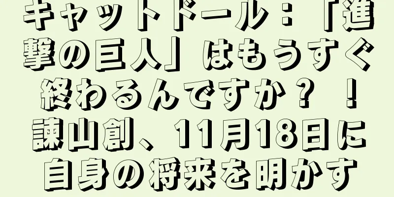 キャットドール：「進撃の巨人」はもうすぐ終わるんですか？ ！諫山創、11月18日に自身の将来を明かす