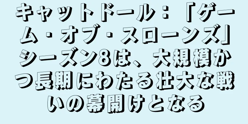 キャットドール：「ゲーム・オブ・スローンズ」シーズン8は、大規模かつ長期にわたる壮大な戦いの幕開けとなる