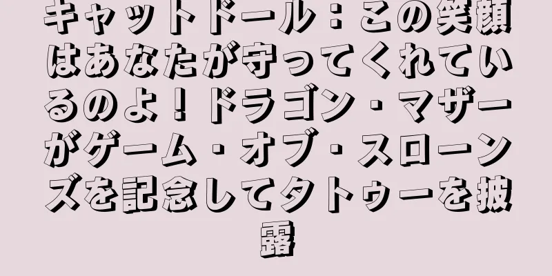 キャットドール：この笑顔はあなたが守ってくれているのよ！ドラゴン・マザーがゲーム・オブ・スローンズを記念してタトゥーを披露