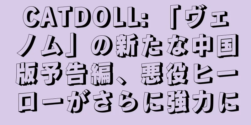 CATDOLL: 「ヴェノム」の新たな中国版予告編、悪役ヒーローがさらに強力に