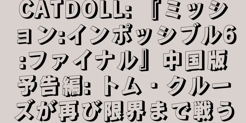 CATDOLL: 『ミッション:インポッシブル6:ファイナル』中国版予告編: トム・クルーズが再び限界まで戦う