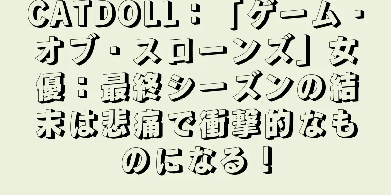 CATDOLL：「ゲーム・オブ・スローンズ」女優：最終シーズンの結末は悲痛で衝撃的なものになる！