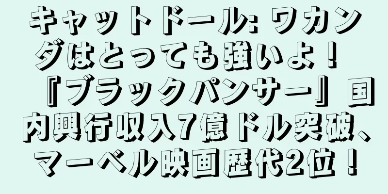 キャットドール: ワカンダはとっても強いよ！ 『ブラックパンサー』国内興行収入7億ドル突破、マーベル映画歴代2位！