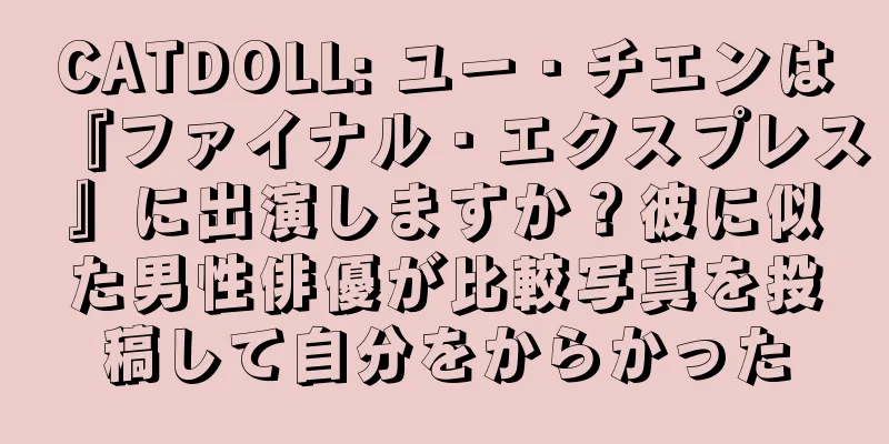 CATDOLL: ユー・チエンは『ファイナル・エクスプレス』に出演しますか？彼に似た男性俳優が比較写真を投稿して自分をからかった
