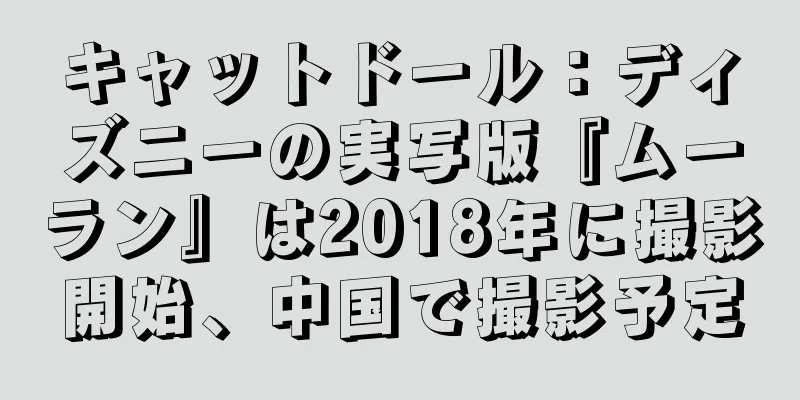 キャットドール：ディズニーの実写版『ムーラン』は2018年に撮影開始、中国で撮影予定